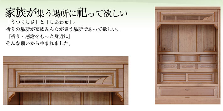 家族が集う場所に祀って欲しい:「うつくしさ」と「しあわせ」。祈りの場所が家族みんなが集う場所であって欲しい、『祈り・感謝をもっと身近に』そんな願いから生まれました。