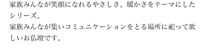 家族みんなが笑顔になれるやさしさ、暖かさをテーマにしたシリーズ。家族みんなが集いコミュニケーションをとる場所に祀って欲しいお仏壇です。